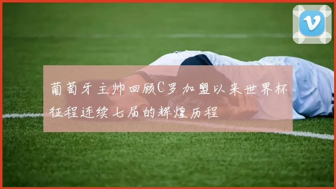 葡萄牙主帅回顾C罗加盟以来世界杯征程连续七届的辉煌历程