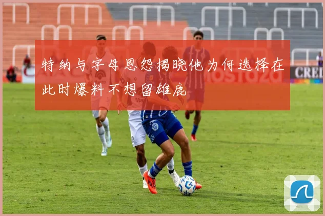 特纳与字母恩怨揭晓他为何选择在此时爆料不想留雄鹿