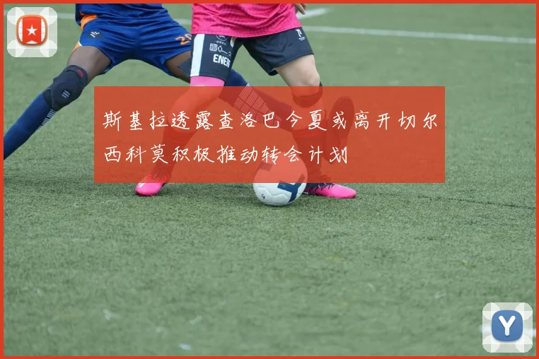 斯基拉透露查洛巴今夏或离开切尔西科莫积极推动转会计划