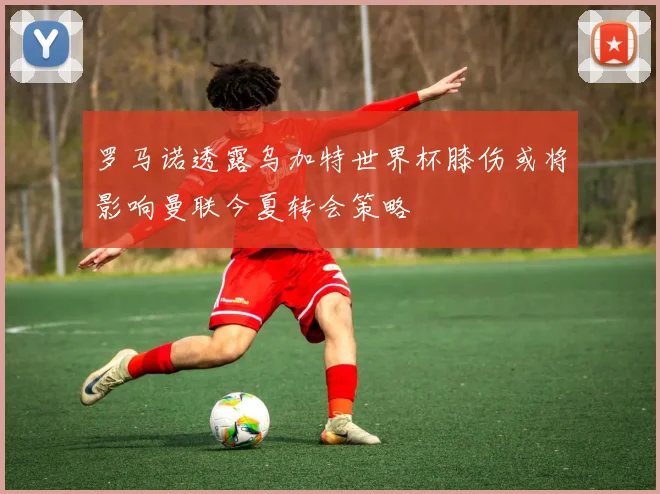 罗马诺透露乌加特世界杯膝伤或将影响曼联今夏转会策略