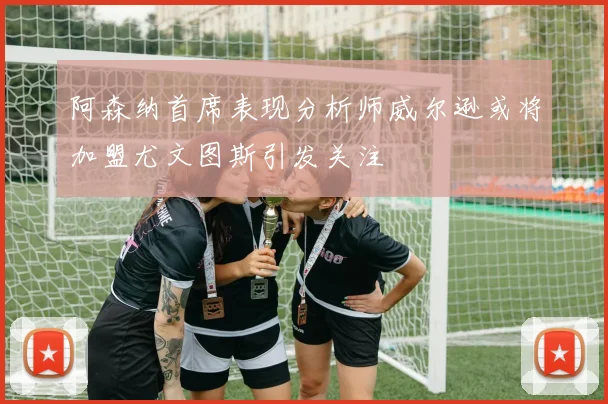 阿森纳首席表现分析师威尔逊或将加盟尤文图斯引发关注