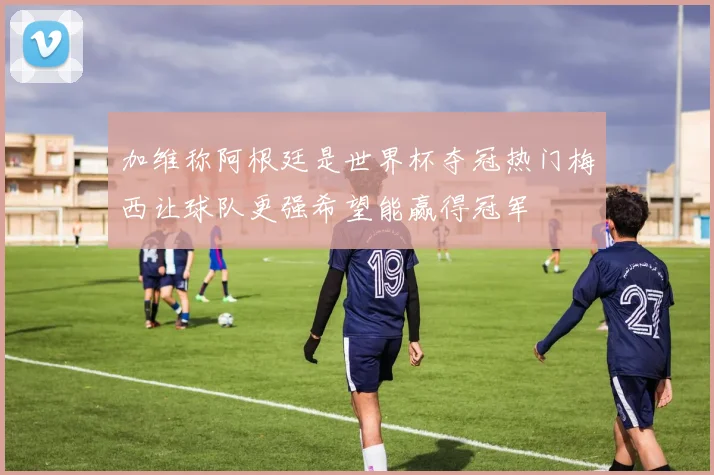 加维称阿根廷是世界杯夺冠热门梅西让球队更强希望能赢得冠军