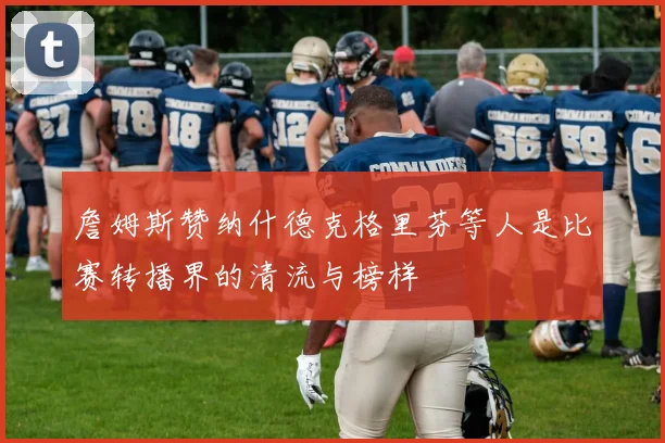 詹姆斯赞纳什德克格里芬等人是比赛转播界的清流与榜样