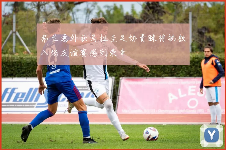 弗兰意外获乌拉圭足协青睐将执教八场友谊赛感到荣幸