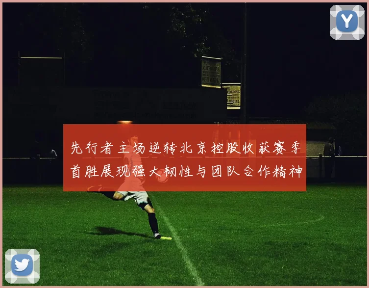 先行者主场逆转北京控股收获赛季首胜展现强大韧性与团队合作精神