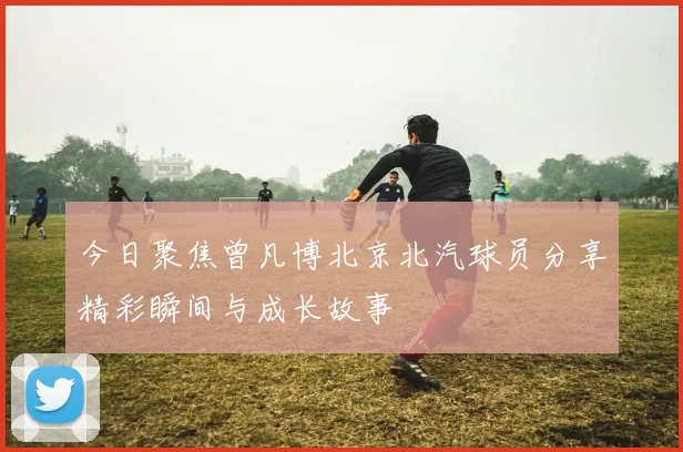今日聚焦曾凡博北京北汽球员分享精彩瞬间与成长故事
