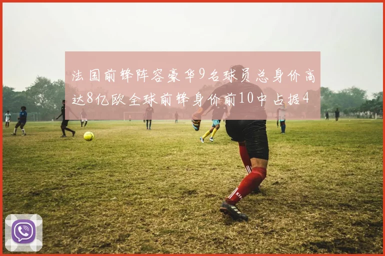 法国前锋阵容豪华9名球员总身价高达8亿欧全球前锋身价前10中占据4席